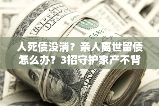 济南人死债没消？亲人离世留债怎么办？3招守护家产不背锅