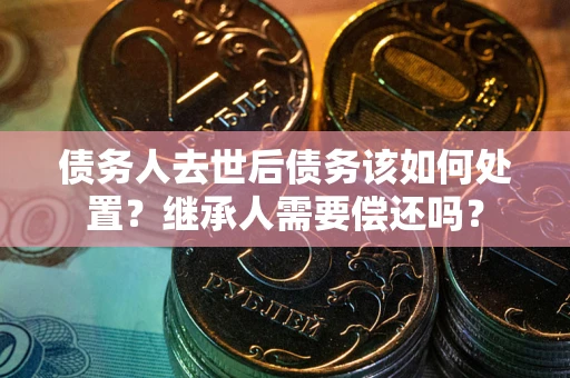 济南债务人去世后债务该如何处置？继承人需要偿还吗？