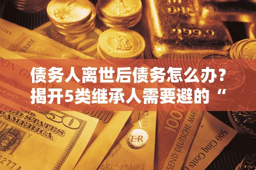 济南债务人离世后债务怎么办？揭开5类继承人需要避的“坑”
