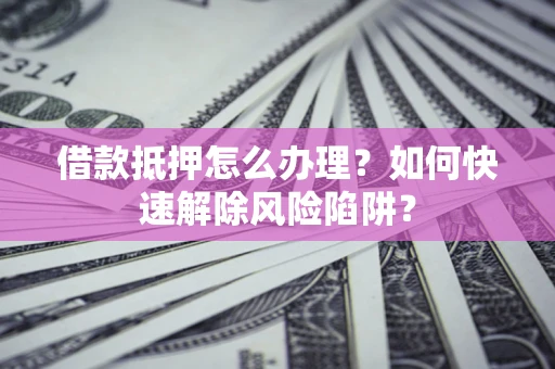 济南借款抵押怎么办理？如何快速解除风险陷阱？