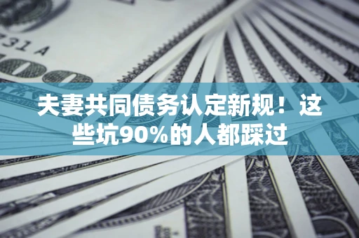 济南夫妻共同债务认定新规！这些坑90%的人都踩过