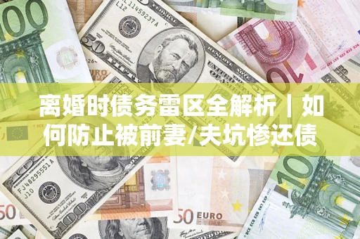 济南离婚时债务雷区全解析｜如何防止被前妻/夫坑惨还债？